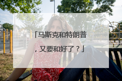 马斯克和特朗普，又要和好了？